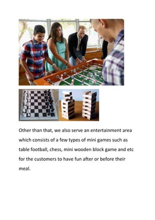 Other than that, we also serve an entertainment area
which consists of a few types of mini games such as
table football, chess, mini wooden block game and etc
for the customers to have fun after or before their
meal.
 