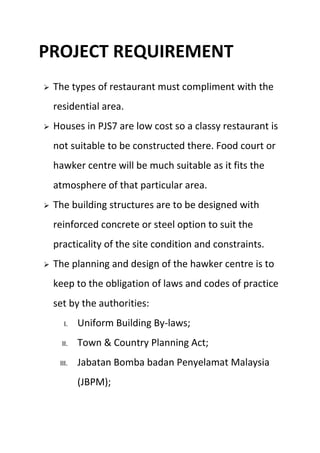 PROJECT REQUIREMENT
 The types of restaurant must compliment with the
residential area.
 Houses in PJS7 are low cost so a classy restaurant is
not suitable to be constructed there. Food court or
hawker centre will be much suitable as it fits the
atmosphere of that particular area.
 The building structures are to be designed with
reinforced concrete or steel option to suit the
practicality of the site condition and constraints.
 The planning and design of the hawker centre is to
keep to the obligation of laws and codes of practice
set by the authorities:
I. Uniform Building By-laws;
II. Town & Country Planning Act;
III. Jabatan Bomba badan Penyelamat Malaysia
(JBPM);
 