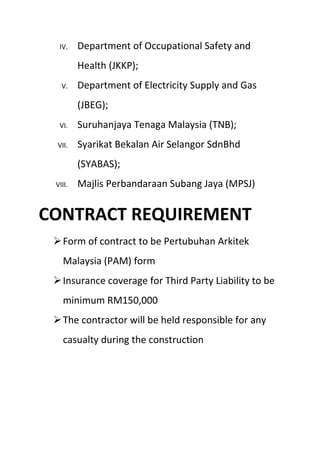 IV. Department of Occupational Safety and
Health (JKKP);
V. Department of Electricity Supply and Gas
(JBEG);
VI. Suruhanjaya Tenaga Malaysia (TNB);
VII. Syarikat Bekalan Air Selangor SdnBhd
(SYABAS);
VIII. Majlis Perbandaraan Subang Jaya (MPSJ)
CONTRACT REQUIREMENT
Form of contract to be Pertubuhan Arkitek
Malaysia (PAM) form
Insurance coverage for Third Party Liability to be
minimum RM150,000
The contractor will be held responsible for any
casualty during the construction
 