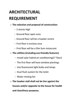 ARCHITECTURAL
REQUIREMENT
 The selection and proposal of construction:
 2 stories high
 Ground floor open area
 Ground floor will be a hawker centre
 First floor is enclose area
 First floor will be a Dim Sum restaurant
 The utilities (including eco-friendly features)
 Install solar hybrid air conditioning(1st
floor)
 The first floor will have window plantings
 Use fluorescent light bulbs and lamps
 Dual flush system for the toilet
 Water misting fan
 The hawker stall shall not be line against the
houses and/or opposite to the house for health
and cleanliness purposes.
 