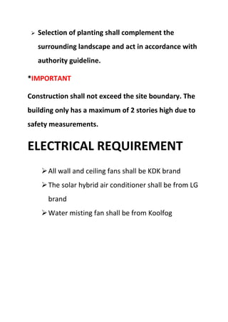  Selection of planting shall complement the
surrounding landscape and act in accordance with
authority guideline.
*IMPORTANT
Construction shall not exceed the site boundary. The
building only has a maximum of 2 stories high due to
safety measurements.
ELECTRICAL REQUIREMENT
All wall and ceiling fans shall be KDK brand
The solar hybrid air conditioner shall be from LG
brand
Water misting fan shall be from Koolfog
 