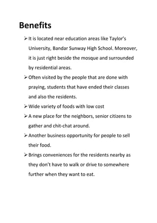 Benefits
It is located near education areas like Taylor’s
University, Bandar Sunway High School. Moreover,
it is just right beside the mosque and surrounded
by residential areas.
Often visited by the people that are done with
praying, students that have ended their classes
and also the residents.
Wide variety of foods with low cost
A new place for the neighbors, senior citizens to
gather and chit-chat around.
Another business opportunity for people to sell
their food.
Brings conveniences for the residents nearby as
they don’t have to walk or drive to somewhere
further when they want to eat.
 
