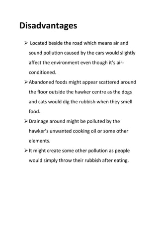 Disadvantages
 Located beside the road which means air and
sound pollution caused by the cars would slightly
affect the environment even though it’s air-
conditioned.
Abandoned foods might appear scattered around
the floor outside the hawker centre as the dogs
and cats would dig the rubbish when they smell
food.
Drainage around might be polluted by the
hawker’s unwanted cooking oil or some other
elements.
It might create some other pollution as people
would simply throw their rubbish after eating.
 
