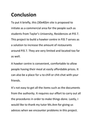 Conclusion
To put it briefly, this (30x40)m site is proposed to
initiate as a commercial area for the people such as
students from Taylor’s University, Residences at PJS 7.
This project to build a hawker centre in PJS 7 serves as
a solution to increase the amount of restaurants
around PJS 7. They are very limited and located too far
as well.
A hawker centre is convenient, comfortable to allow
people having their meal at easily affordable prices. It
can also be a place for u to chill or chit-chat with your
friends.
It’s not easy to get all the items such as the documents
from the authority. It requires our effort to carry out all
the procedures in order to make things done. Lastly, I
would like to thank my tutor Ms.Ann for giving us
advices when we encounter problems in this project.
 