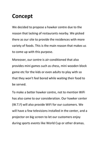 Concept
We decided to propose a hawker centre due to the
reason that lacking of restaurants nearby. We picked
there as our site to provide the residences with more
variety of foods. This is the main reason that makes us
to come up with this purpose.
Moreover, our centre is air-conditioned that also
provides mini games such as chess, mini wooden block
game etc for the kids or even adults to play with so
that they won’t feel bored while waiting their food to
be served.
To make a better hawker centre, not to mention WiFi
has also came to our consideration. Our hawker center
(W.T.F) will also provide WiFi for our customers. We
will have a few televisions installed in the center, and a
projector on big screen to let our customers enjoy
during sports events like World Cup or other dramas.
 