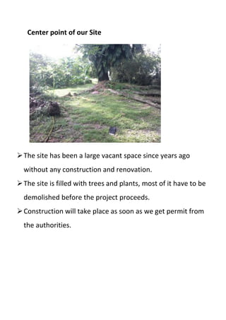 Center point of our Site
The site has been a large vacant space since years ago
without any construction and renovation.
The site is filled with trees and plants, most of it have to be
demolished before the project proceeds.
Construction will take place as soon as we get permit from
the authorities.
 