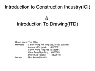 Introduction to Construction Industry(ICI)
&
Introduction To Drawing(ITD)
Group Name: The QS-er
Members :Calvin Wong Kim Ming (0323642) (Leader)
Abraham Pengarah (0323881)
Calvin Wong Ping Ket (0322481)
Carol Tang Ngie Bing (0323963)
Dixon Kee Tet Lun (0323944)
Lecture : Miss Ann & Miss Ida
 