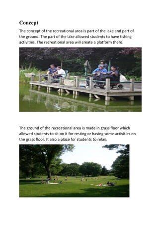 Concept
The concept of the recreational area is part of the lake and part of
the ground. The part of the lake allowed students to have fishing
activities. The recreational area will create a platform there.
The ground of the recreational area is made in grass floor which
allowed students to sit on it for resting or having some activities on
the grass floor. It also a place for students to relax.
 