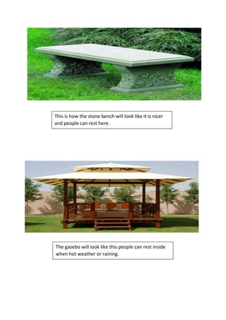 This is how the stone bench will look like it is nicer
and people can rest here.
The gazebo will look like this people can rest inside
when hot weather or raining.
 