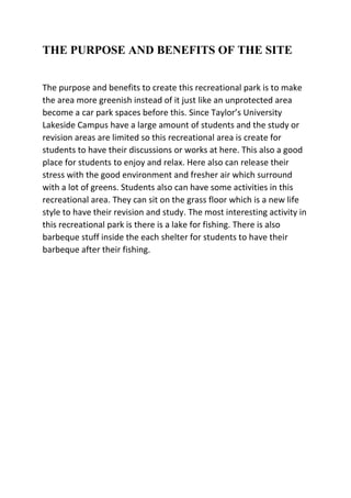 THE PURPOSE AND BENEFITS OF THE SITE
The purpose and benefits to create this recreational park is to make
the area more greenish instead of it just like an unprotected area
become a car park spaces before this. Since Taylor’s University
Lakeside Campus have a large amount of students and the study or
revision areas are limited so this recreational area is create for
students to have their discussions or works at here. This also a good
place for students to enjoy and relax. Here also can release their
stress with the good environment and fresher air which surround
with a lot of greens. Students also can have some activities in this
recreational area. They can sit on the grass floor which is a new life
style to have their revision and study. The most interesting activity in
this recreational park is there is a lake for fishing. There is also
barbeque stuff inside the each shelter for students to have their
barbeque after their fishing.
 