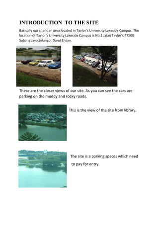 INTRODUCTION TO THE SITE
Basically our site is an area located in Taylor’s University Lakeside Campus. The
location of Taylor’s University Lakeside Campus is No.1 Jalan Taylor’s 47500
Subang Jaya Selangor Darul Ehsan.
These are the closer views of our site. As you can see the cars are
parking on the muddy and rocky roads.
This is the view of the site from library.
The site is a parking spaces which need
to pay for entry.
 