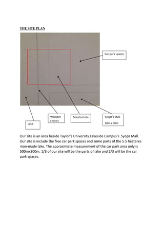 THE SITE PLAN
Our site is an area beside Taylor’s University Lakeside Campus’s Syopz Mall.
Our site is include the free car park spaces and some parts of the 5.5 hectares
man-made lake. The approximate measurement of the car park area only is
500mx800m. 1/3 of our site will be the parts of lake and 2/3 will be the car
park spaces.
Car park spaces
Syopz’s Mall
30m x 30mLake
Wooden
Fences
Selected site
 