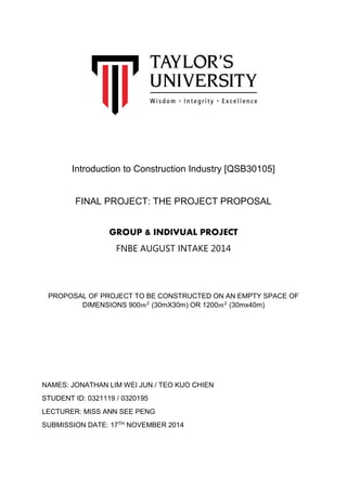 Introduction to Construction Industry [QSB30105]
FINAL PROJECT: THE PROJECT PROPOSAL
GROUP & INDIVUAL PROJECT
FNBE AUGUST INTAKE 2014
PROPOSAL OF PROJECT TO BE CONSTRUCTED ON AN EMPTY SPACE OF
DIMENSIONS 900𝑚2
(30mX30m) OR 1200𝑚2
(30mx40m)
NAMES: JONATHAN LIM WEI JUN / TEO KUO CHIEN
STUDENT ID: 0321119 / 0320195
LECTURER: MISS ANN SEE PENG
SUBMISSION DATE: 17TH NOVEMBER 2014
 