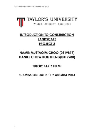 TAYLORS UNIVERSITY ICI FINAL PROJECT
1
INTRODUCTION TO CONSTRUCTION
LANDSCAPE
PROJECT 3
NAME: MUSTAQIM CHOO (0319879)
DANIEL CHOW KOK THENG(0319980)
TUTOR: FARIZ HILMI
SUBMISSION DATE: 11TH AUGUST 2014
 