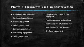 Plants & Equipments used in Construction
▪ Equipment for Excavation
▪ Earthmoving equipment
▪ Hauling equipment
▪ Hoisting equipment
▪ Conveying equipment
▪ Pile driving equipment
▪ Drilling equipment

▪ Equipment for production of
aggregate
▪ Plant for grouting and guniting
▪ Machineries for bituminous road
▪ Machineries for concrete works
▪ Dredging equipment

 