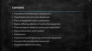Content
▪ Importance of machineries in construction

▪ Classification of Construction Equipment
▪ Plants & Equipment used in construction
▪ Factors affecting selection of construction equipment
▪ Financial aspects related to construction equipments
▪ Discounted present worth analysis
▪ Depreciation
▪ Cost of owning and operating construction equipment

▪ Economic life of construction equipment
▪ Equipment replacement policy

 