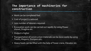 The importance of machineries for
construction
▪ Work can be completed fast.

▪ Cost of project is reduced.
▪ Less number of laborers required.
▪ Excavation work can be carried out rapidly by using Power
shovel, Dragline etc.
▪ Output is higher
▪ Transportation of construction materials can be done easily by using
Trucks, Wagons, Dumpers etc.
▪ Heavy loads can be lifted with the help of Tower crane, Elevator etc.

 