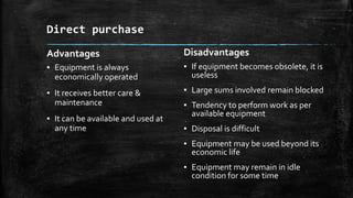 Direct purchase
Advantages

Disadvantages

▪ Equipment is always
economically operated

▪ If equipment becomes obsolete, it is
useless

▪ It receives better care &
maintenance

▪ Large sums involved remain blocked

▪ It can be available and used at
any time

▪ Tendency to perform work as per
available equipment
▪ Disposal is difficult
▪ Equipment may be used beyond its
economic life
▪ Equipment may remain in idle
condition for some time

 