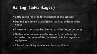Hiring (advantages)
▪ Little care is required for maintenance and storage
▪ Desired equipment is available in working order at short
notice
▪ Investment costs can be diverted to other better purposes
▪ No fear of obsolescence of equipment, full advantage is
taken by contractor of the improved technical aspects of
equipment

▪ If found useful, equipment can be bought later

 