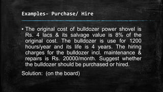 Examples- Purchase/ Hire

▪ The original cost of bulldozer power shovel is
Rs. 4 lacs & its salvage value is 8% of the
original cost. The bulldozer is use for 1200
hours/year and its life is 4 years. The hiring
charges for the bulldozer incl. maintenance &
repairs is Rs. 20000/month. Suggest whether
the bulldozer should be purchased or hired.
Solution: (on the board)

 
