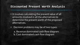 Discounted Present Worth Analysis
▪ It involves calculating the present value of all
amounts involved in all the alternatives to
determine the present worth of the proposed
alternatives.
▪ Decision problems may be of two types:
a. Revenue dominated cash flow diagram
b. Cost dominated cash flow diagram

 