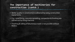 The importance of machineries for
construction (contd.)
▪ Better quality in construction is obtained by using construction
equipments.
▪ E.g.: canal lining, concrete spreading, compaction & finishing are
carried out by lining machine.
▪ Finishing & rolling of bituminous roads is not possible without
Rollers.

 