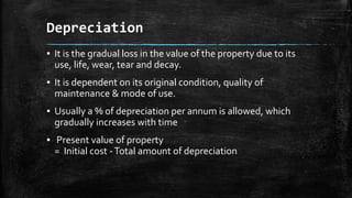 Depreciation
▪ It is the gradual loss in the value of the property due to its
use, life, wear, tear and decay.

▪ It is dependent on its original condition, quality of
maintenance & mode of use.
▪ Usually a % of depreciation per annum is allowed, which
gradually increases with time
▪ Present value of property
= Initial cost - Total amount of depreciation

 