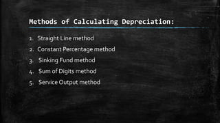 Methods of Calculating Depreciation:
1. Straight Line method
2. Constant Percentage method
3. Sinking Fund method

4. Sum of Digits method
5. Service Output method

 