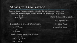 Straight Line method
Assumption: Property loses its value by the same amount every year.
Therefore, Annual Depreciation= Annual Decrease in property value
where, D= Annual Depreciation

C= Original Cost
Depreciation of property after m years:

S= Scrap Value
n , m= life in years

Therefore, Book value after m years:

 