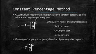 Constant Percentage method
▪ Assumption: Property will lose its value by a constant percentage of its
value at the beginning of every year.

Where, p= % rate of annual Depreciation
S= Scrap value
C= Original cost

n= life in years
▪ If any age of property is m years, the value of property after m years:

 