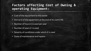 Factors affecting Cost of Owning &
operating Equipment:
▪ Cost of the equipment to the owner

▪ Demand of the equipment at the end of its useful life
▪ Number of hours it is used per year
▪ Number of years it is used
▪ Severity of conditions under which it is used
▪ State of maintenance and repairs

 