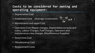 Costs to be considered for owning and
operating equipment:
▪ Depreciation Cost
▪ Investment Cost

(Average investment=

)

▪ Maintenance and repair Cost
▪ Operation Cost (Repair charges, Depreciation on tyres and
tubes, Labour Charges, Fuel Charges, Operators and
maintenance crew charges, Miscellaneous Supplies)
▪ Down time Cost
▪ Obsolescence Cost
▪ Replacement Costs

 