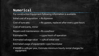 Numerical
For construction Equipment following information is available.
Initial cost of acquisition = Rs 6500000
Cost of tyre sets

= Rs 350000, replaced after every 4500 hours

Cost of lubricants, minor
Repairs and maintenance = Rs 1100/hour
Estimated life

= 13500 hours of operation

Estimated salvage value = 15% of initial cost
Estimated usage of equipment= 1500 hours/year
If MARR is 20% per year, Estimate minimum hourly rental charges for
equipment

 