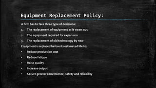Equipment Replacement Policy:
A firm has to face three type of decisions:
1.

The replacement of equipment as it wears out

2.

The equipment required for expansion

3.

The replacement of old technology by new

Equipment is replaced before its estimated life to:
▪

Reduce production cost

▪

Reduce fatigue

▪

Raise quality

▪

Increase output

▪

Secure greater convenience, safety and reliability

 