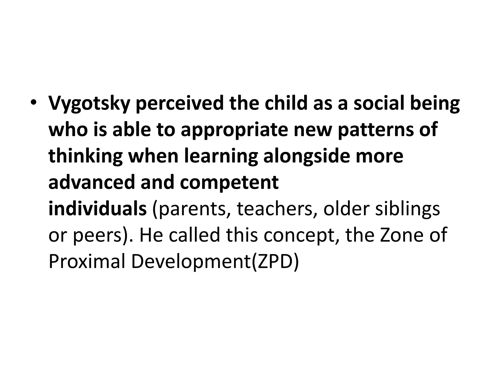 • Vygotsky perceived the child as a social being
who is able to appropriate new patterns of
thinking when learning alongside more
advanced and competent
individuals (parents, teachers, older siblings
or peers). He called this concept, the Zone of
Proximal Development(ZPD)
 