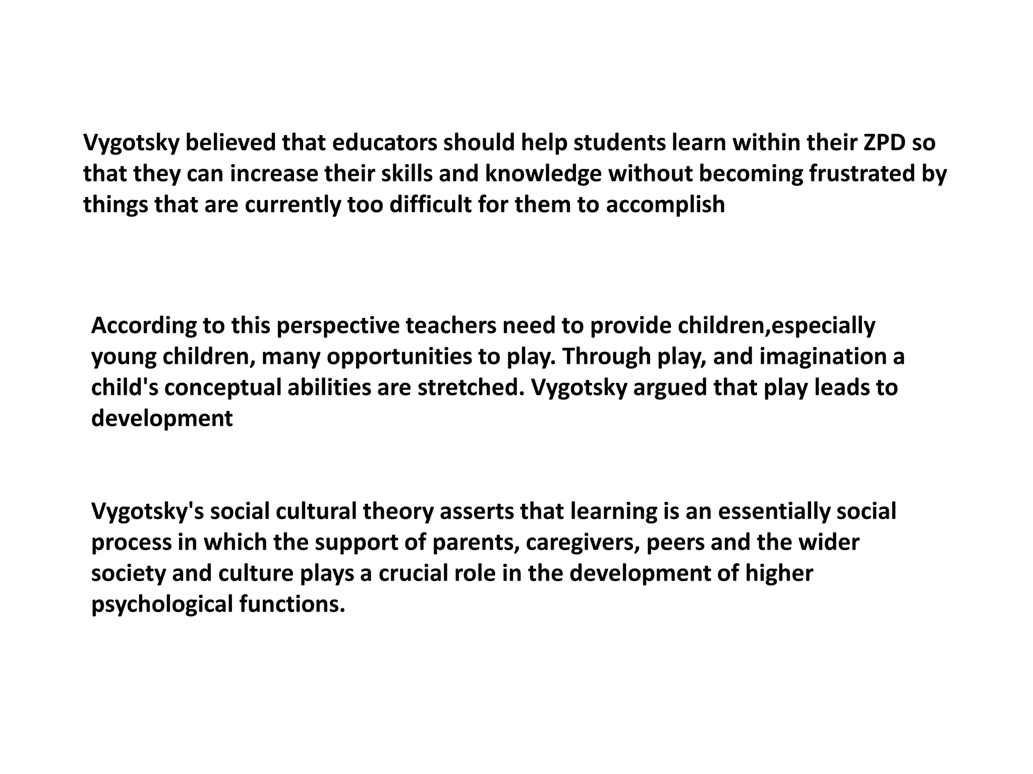 Vygotsky believed that educators should help students learn within their ZPD so
that they can increase their skills and knowledge without becoming frustrated by
things that are currently too difficult for them to accomplish
According to this perspective teachers need to provide children,especially
young children, many opportunities to play. Through play, and imagination a
child's conceptual abilities are stretched. Vygotsky argued that play leads to
development
Vygotsky's social cultural theory asserts that learning is an essentially social
process in which the support of parents, caregivers, peers and the wider
society and culture plays a crucial role in the development of higher
psychological functions.
 