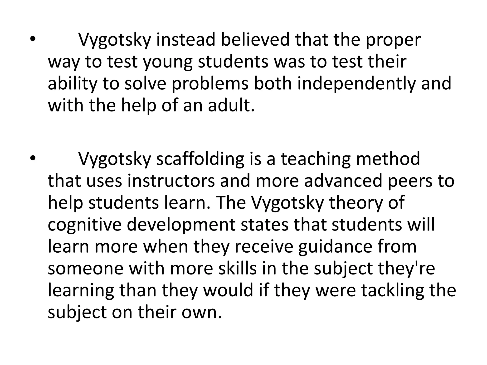 • Vygotsky instead believed that the proper
way to test young students was to test their
ability to solve problems both independently and
with the help of an adult.
• Vygotsky scaffolding is a teaching method
that uses instructors and more advanced peers to
help students learn. The Vygotsky theory of
cognitive development states that students will
learn more when they receive guidance from
someone with more skills in the subject they're
learning than they would if they were tackling the
subject on their own.
 