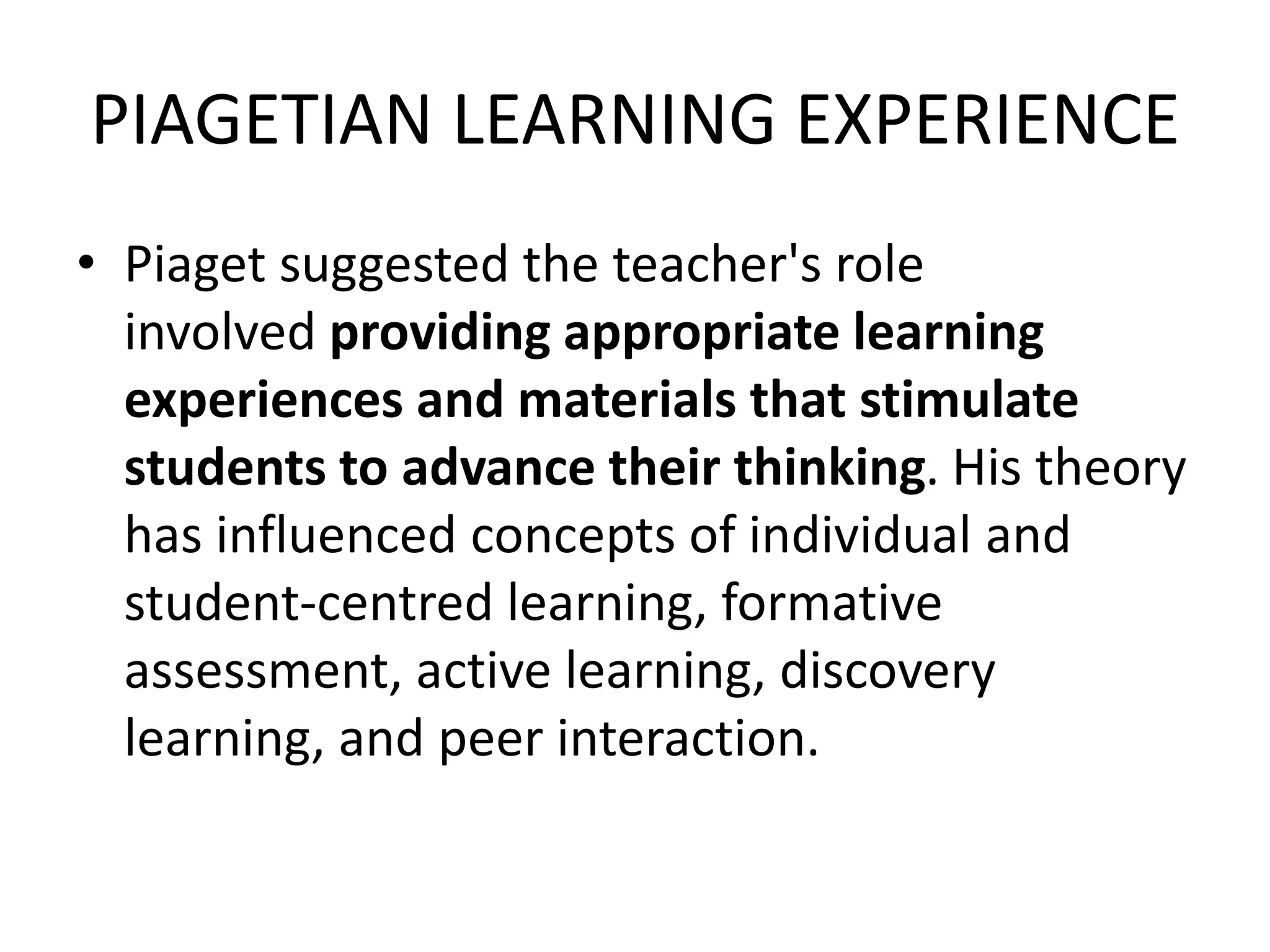 PIAGETIAN LEARNING EXPERIENCE
• Piaget suggested the teacher's role
involved providing appropriate learning
experiences and materials that stimulate
students to advance their thinking. His theory
has influenced concepts of individual and
student-centred learning, formative
assessment, active learning, discovery
learning, and peer interaction.
 