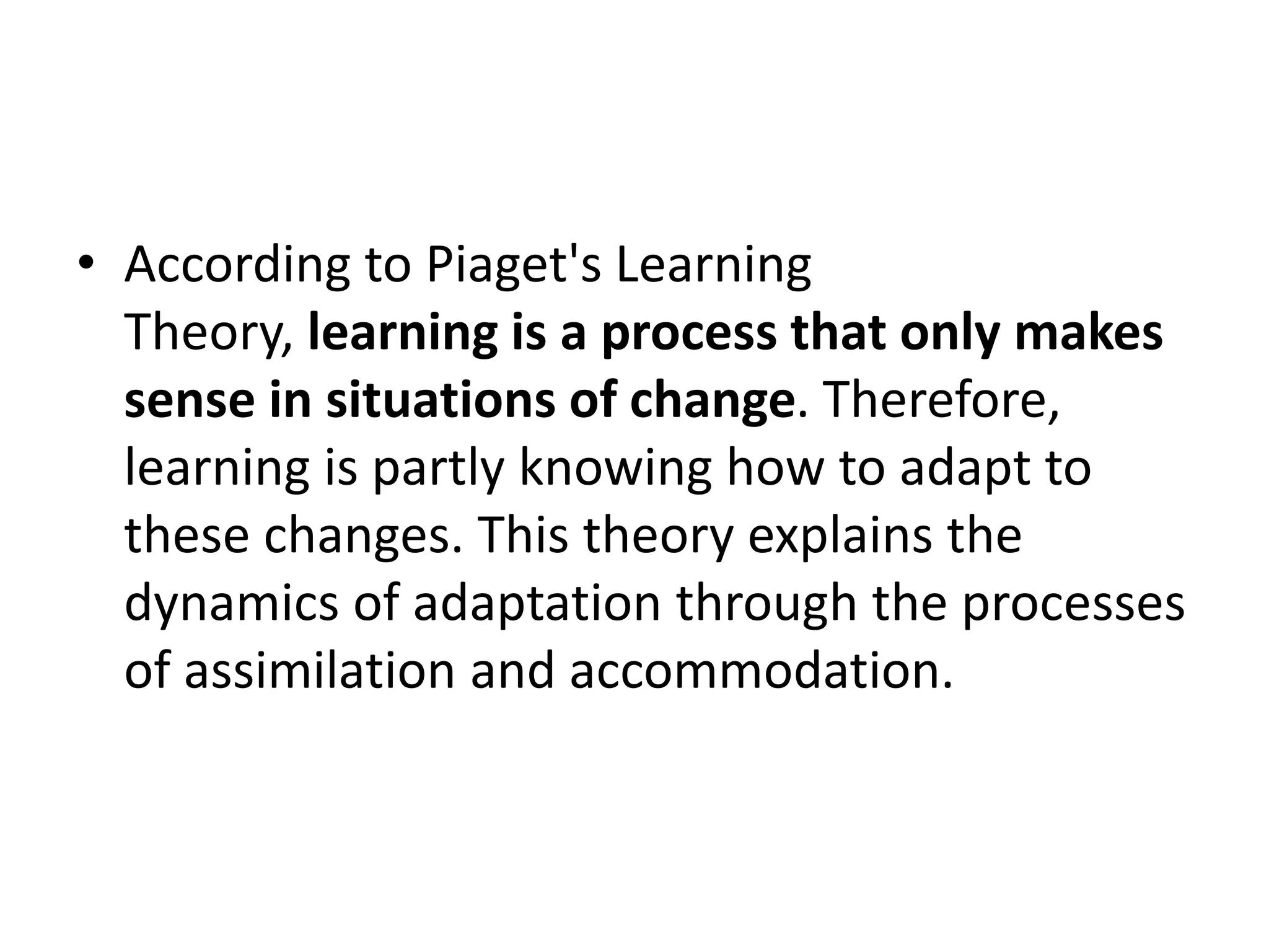• According to Piaget's Learning
Theory, learning is a process that only makes
sense in situations of change. Therefore,
learning is partly knowing how to adapt to
these changes. This theory explains the
dynamics of adaptation through the processes
of assimilation and accommodation.
 