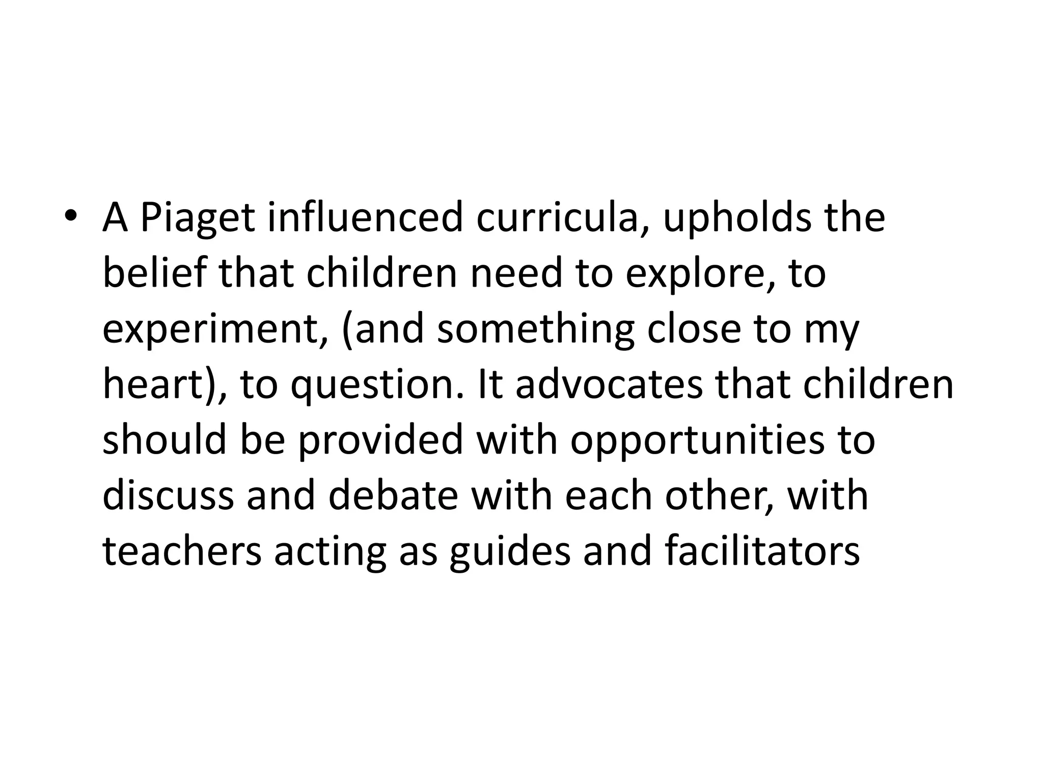 • A Piaget influenced curricula, upholds the
belief that children need to explore, to
experiment, (and something close to my
heart), to question. It advocates that children
should be provided with opportunities to
discuss and debate with each other, with
teachers acting as guides and facilitators
 