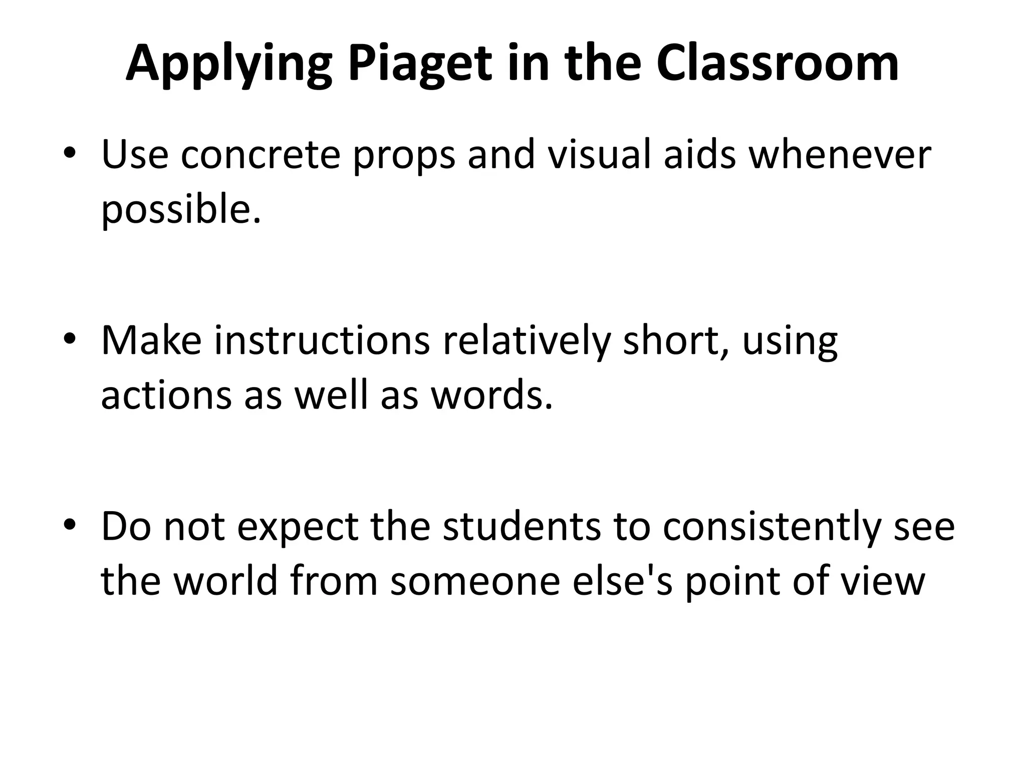 Applying Piaget in the Classroom
• Use concrete props and visual aids whenever
possible.
• Make instructions relatively short, using
actions as well as words.
• Do not expect the students to consistently see
the world from someone else's point of view
 