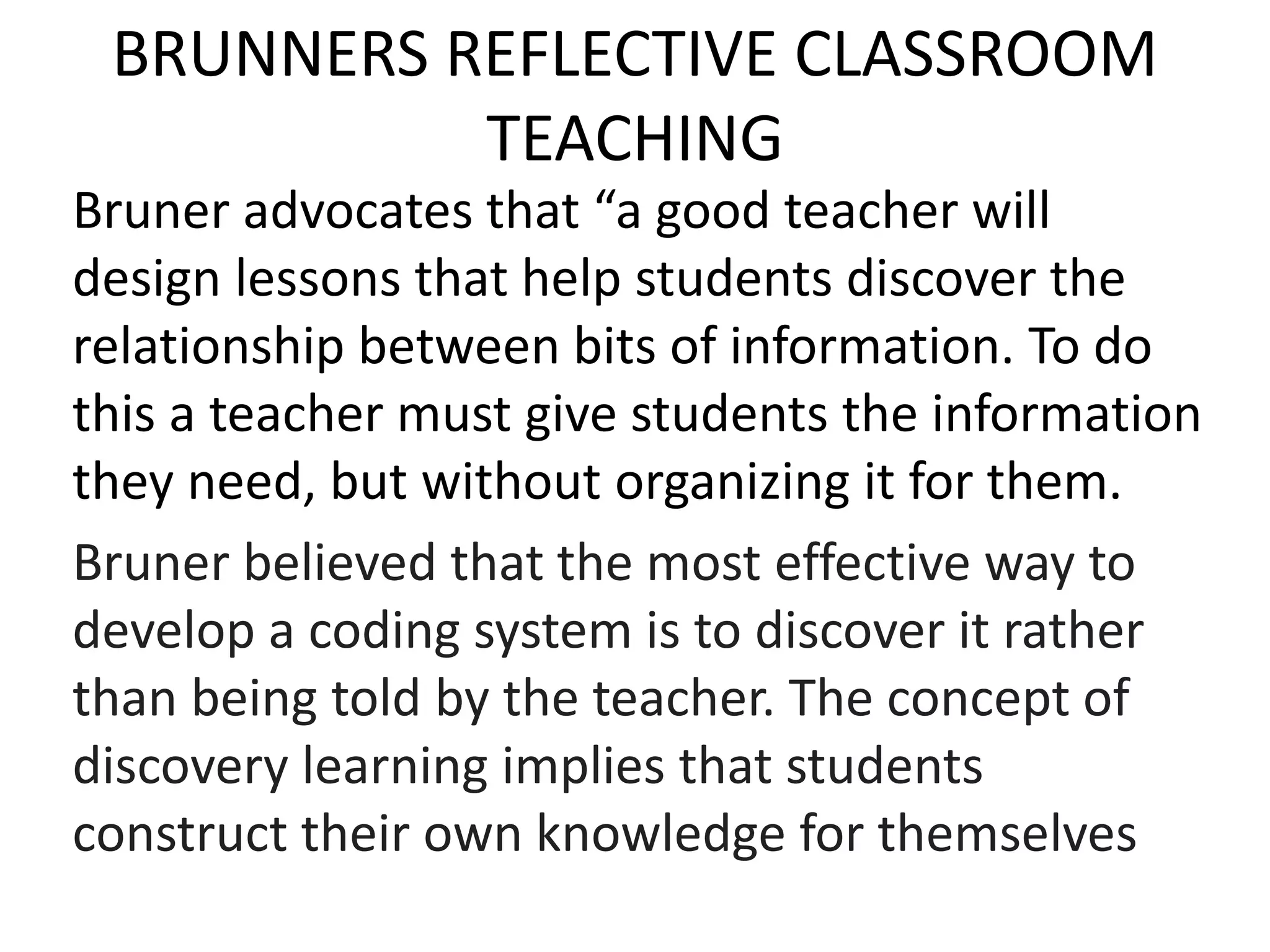 BRUNNERS REFLECTIVE CLASSROOM
TEACHING
Bruner advocates that “a good teacher will
design lessons that help students discover the
relationship between bits of information. To do
this a teacher must give students the information
they need, but without organizing it for them.
Bruner believed that the most effective way to
develop a coding system is to discover it rather
than being told by the teacher. The concept of
discovery learning implies that students
construct their own knowledge for themselves
 