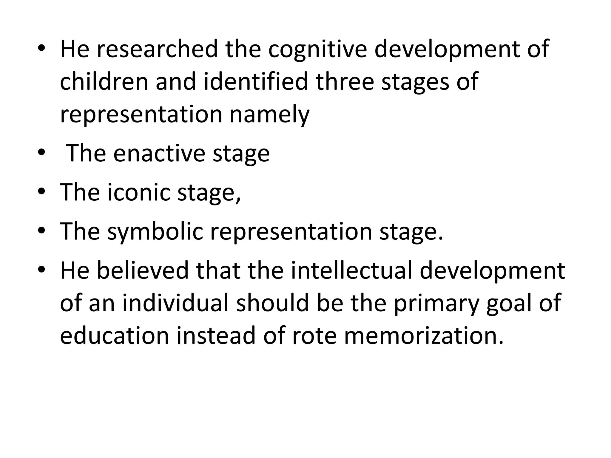• He researched the cognitive development of
children and identified three stages of
representation namely
• The enactive stage
• The iconic stage,
• The symbolic representation stage.
• He believed that the intellectual development
of an individual should be the primary goal of
education instead of rote memorization.
 