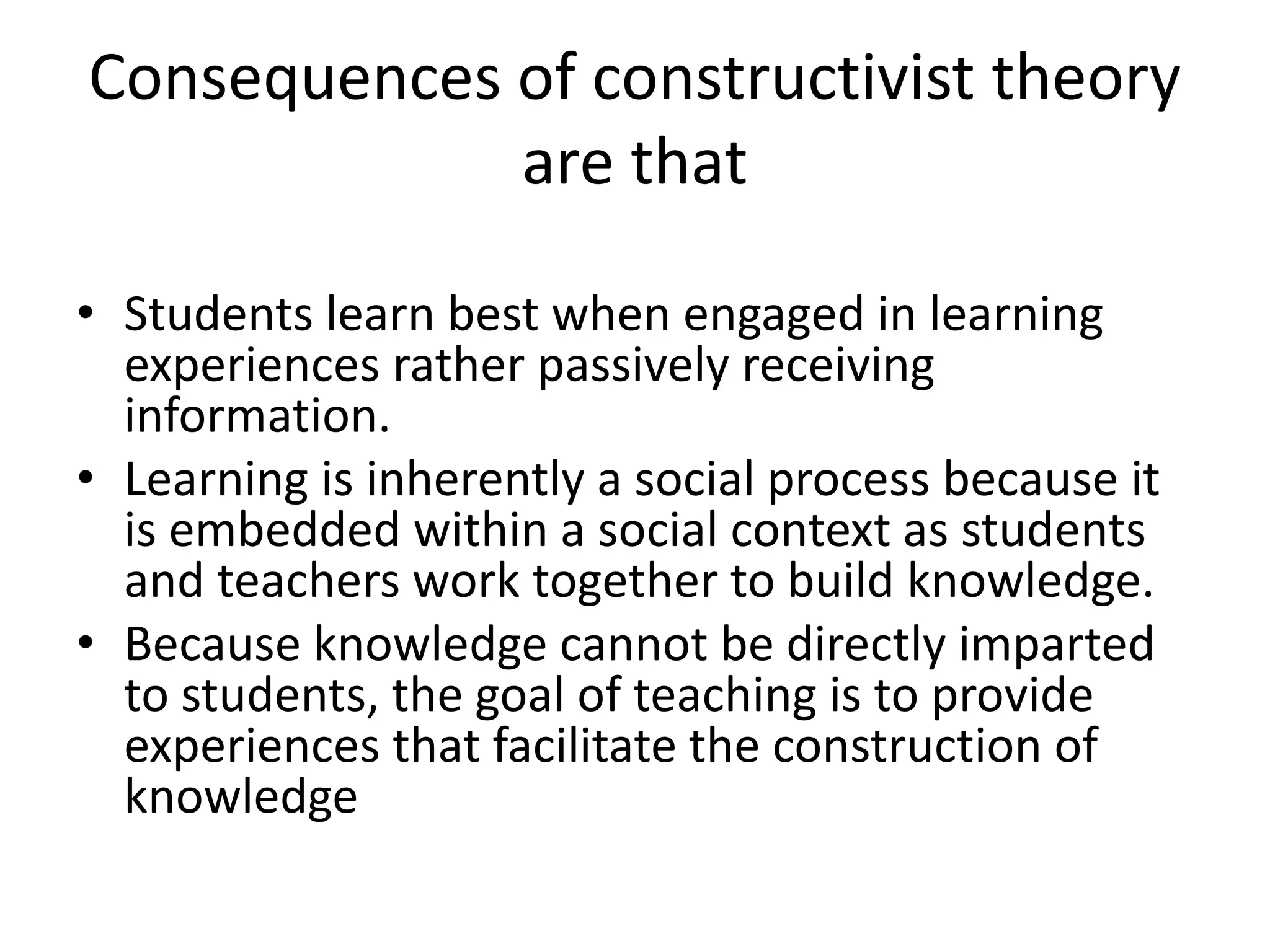 Consequences of constructivist theory
are that
• Students learn best when engaged in learning
experiences rather passively receiving
information.
• Learning is inherently a social process because it
is embedded within a social context as students
and teachers work together to build knowledge.
• Because knowledge cannot be directly imparted
to students, the goal of teaching is to provide
experiences that facilitate the construction of
knowledge
 