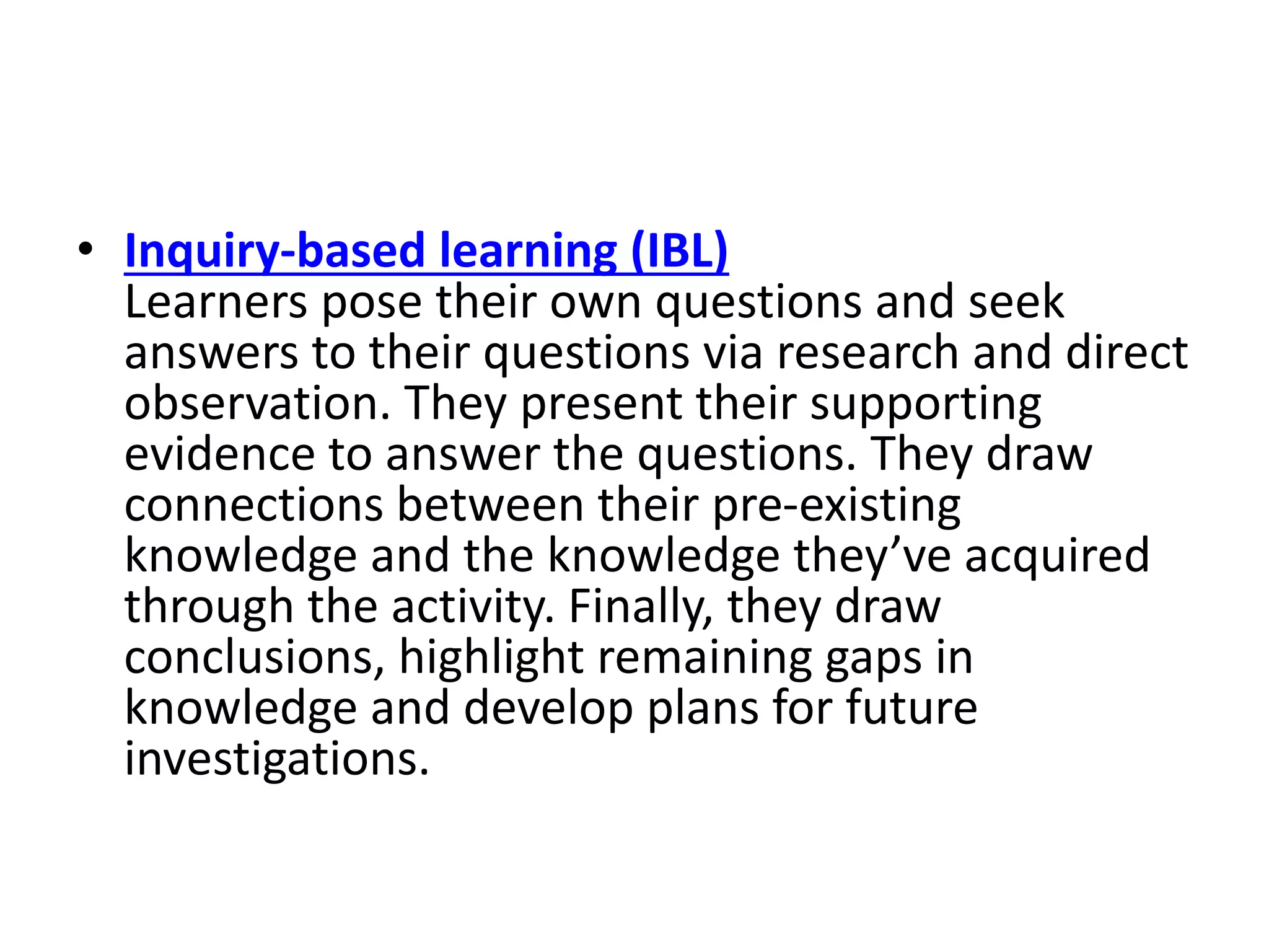 • Inquiry-based learning (IBL)
Learners pose their own questions and seek
answers to their questions via research and direct
observation. They present their supporting
evidence to answer the questions. They draw
connections between their pre-existing
knowledge and the knowledge they’ve acquired
through the activity. Finally, they draw
conclusions, highlight remaining gaps in
knowledge and develop plans for future
investigations.
 