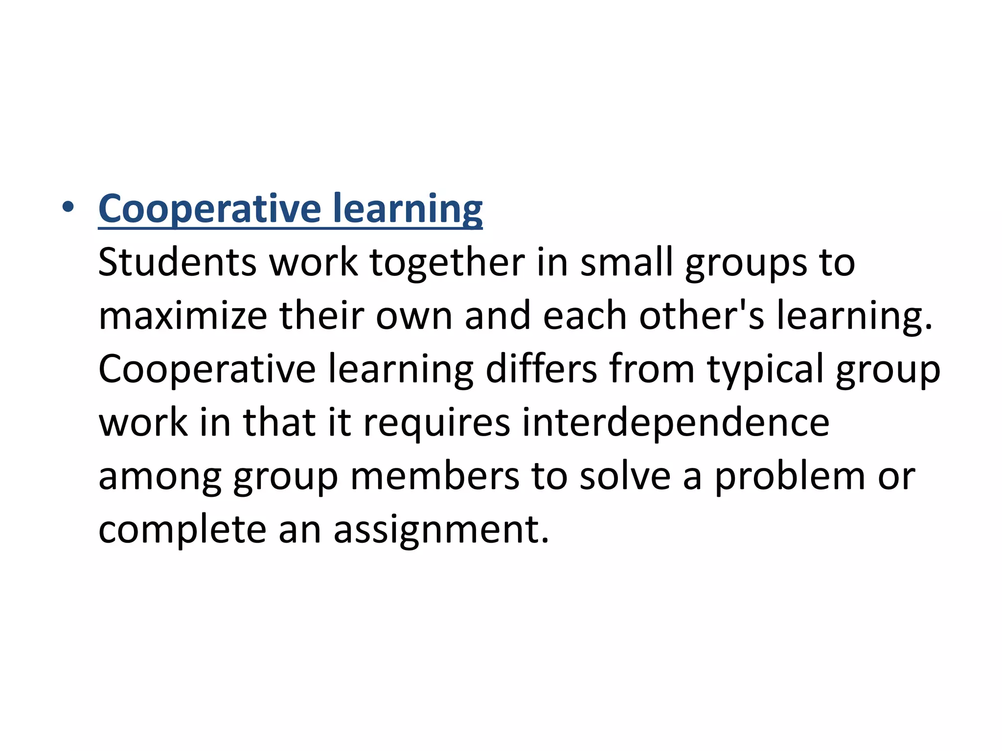 • Cooperative learning
Students work together in small groups to
maximize their own and each other's learning.
Cooperative learning differs from typical group
work in that it requires interdependence
among group members to solve a problem or
complete an assignment.
 