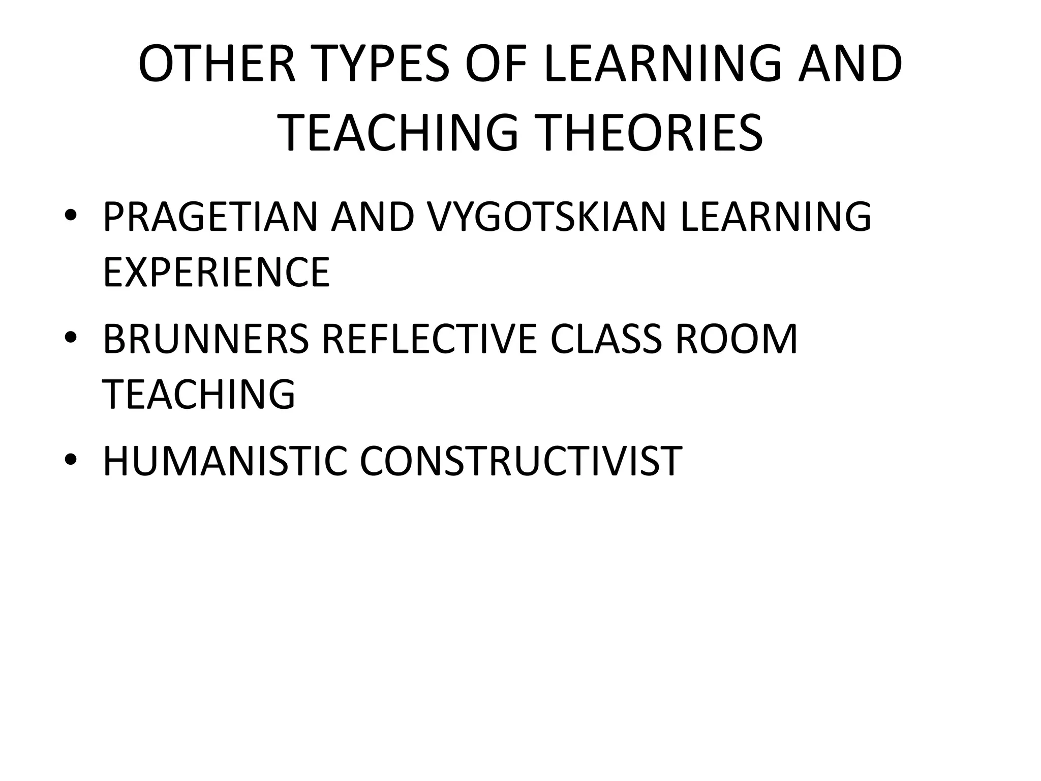OTHER TYPES OF LEARNING AND
TEACHING THEORIES
• PRAGETIAN AND VYGOTSKIAN LEARNING
EXPERIENCE
• BRUNNERS REFLECTIVE CLASS ROOM
TEACHING
• HUMANISTIC CONSTRUCTIVIST
 