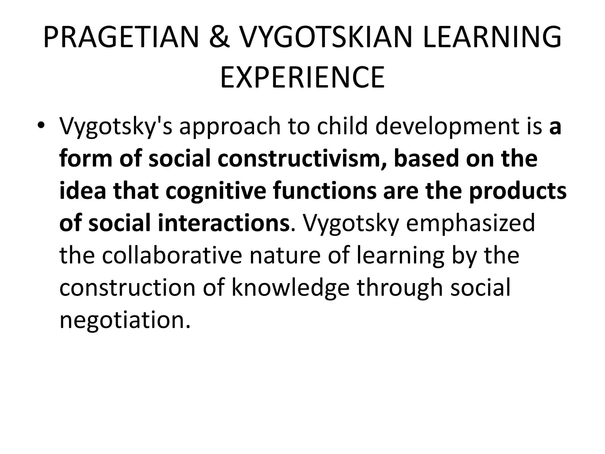 PRAGETIAN & VYGOTSKIAN LEARNING
EXPERIENCE
• Vygotsky's approach to child development is a
form of social constructivism, based on the
idea that cognitive functions are the products
of social interactions. Vygotsky emphasized
the collaborative nature of learning by the
construction of knowledge through social
negotiation.
 