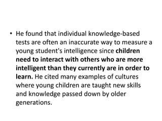 • He found that individual knowledge-based
tests are often an inaccurate way to measure a
young student's intelligence since children
need to interact with others who are more
intelligent than they currently are in order to
learn. He cited many examples of cultures
where young children are taught new skills
and knowledge passed down by older
generations.
 