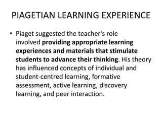 PIAGETIAN LEARNING EXPERIENCE
• Piaget suggested the teacher's role
involved providing appropriate learning
experiences and materials that stimulate
students to advance their thinking. His theory
has influenced concepts of individual and
student-centred learning, formative
assessment, active learning, discovery
learning, and peer interaction.
 